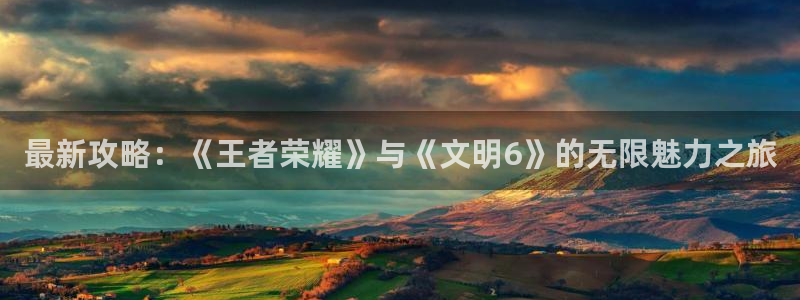 鼎点娱乐注册网址是什么：最新攻略：《王者荣耀》与《文明6》的